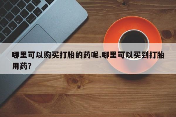 打胎药私人店药店哪里可以购买打胎的药呢.哪里可以买到打胎用药？