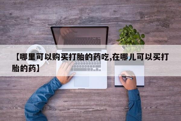 打胎药私人店药店【哪里可以购买打胎的药吃,在哪儿可以买打胎的药】