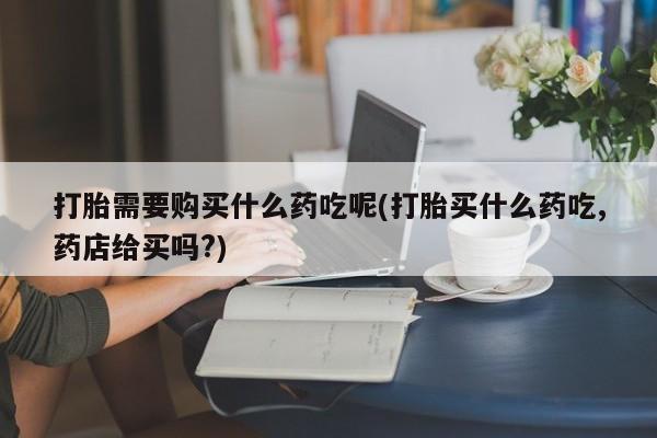 打胎药私人店药店打胎需要购买什么药吃呢(打胎买什么药吃,药店给买吗?)