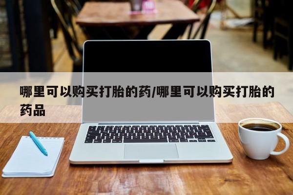 打胎药私人店药店哪里可以购买打胎的药/哪里可以购买打胎的药品