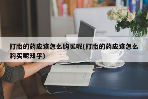 打胎药私人店药店打胎的药应该怎么购买呢(打胎的药应该怎么购买呢知乎)